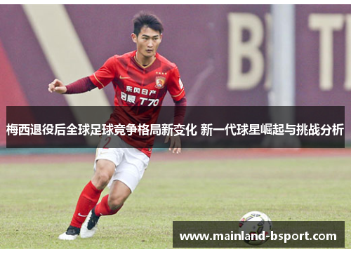 梅西退役后全球足球竞争格局新变化 新一代球星崛起与挑战分析