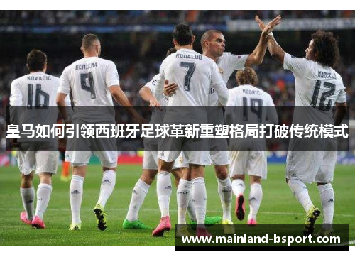 皇马如何引领西班牙足球革新重塑格局打破传统模式