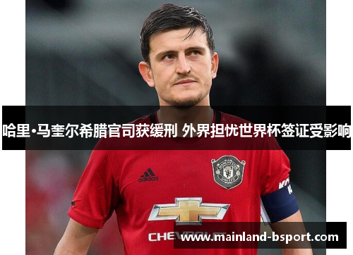 哈里·马奎尔希腊官司获缓刑 外界担忧世界杯签证受影响