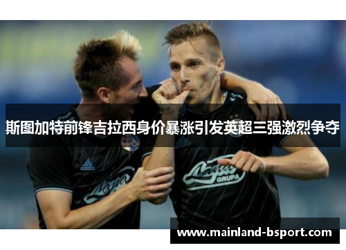 斯图加特前锋吉拉西身价暴涨引发英超三强激烈争夺